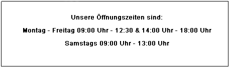 Textfeld: Unsere ffnungszeien sind:
Montag - Freitag  09.00 - 12.30 Uhr  &  14.00 - 18.00 Uhr
Samstag  09.00 - 13.00 Uhr
 
